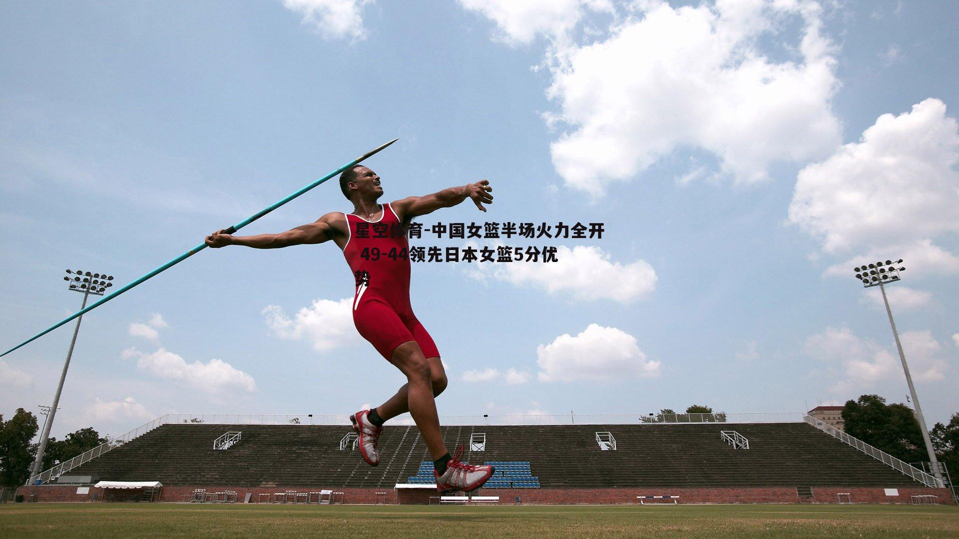 中国女篮半场火力全开 49-44领先日本女篮5分优势